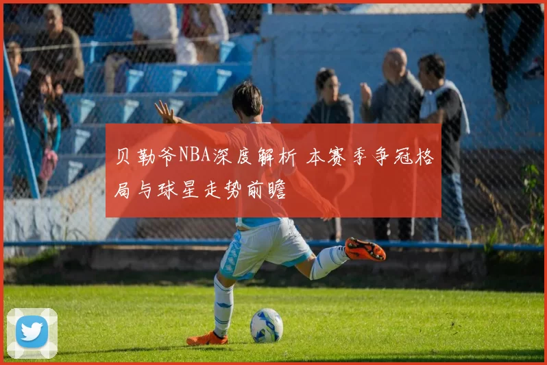 贝勒爷NBA深度解析 本赛季争冠格局与球星走势前瞻