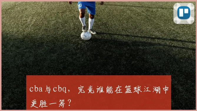 cba与cbq，究竟谁能在篮球江湖中更胜一筹？