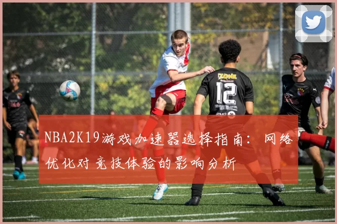 NBA2K19游戏加速器选择指南：网络优化对竞技体验的影响分析