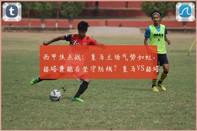 西甲焦点战：皇马主场气势如虹，赫塔费能否坚守防线？皇马VS赫塔费前瞻_比赛_欧冠_皇家马德里