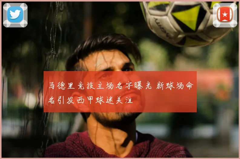 马德里竞技主场名字曝光 新球场命名引发西甲球迷关注