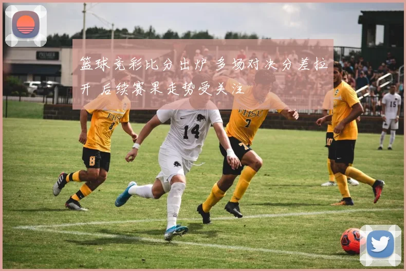 篮球竞彩比分出炉 多场对决分差拉开 后续赛果走势受关注