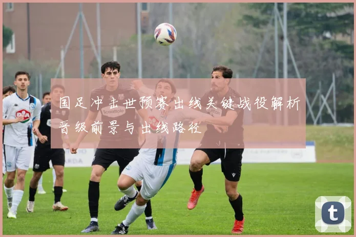 国足冲击世预赛出线关键战役解析晋级前景与出线路径