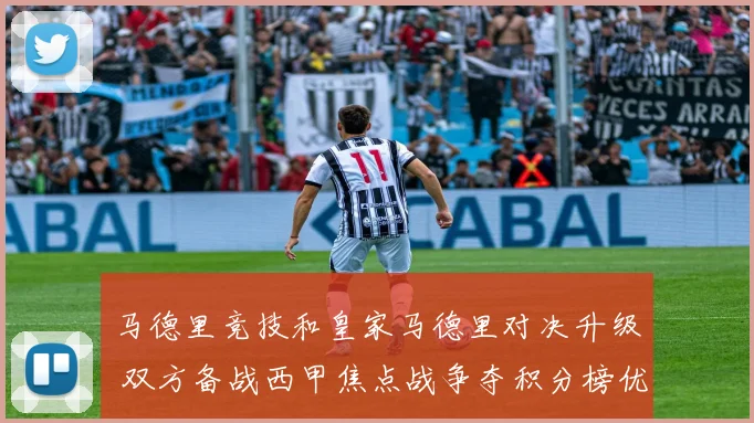 马德里竞技和皇家马德里对决升级 双方备战西甲焦点战争夺积分榜优势