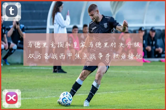 马德里竞技和皇家马德里对决升级 双方备战西甲焦点战争夺积分榜优势