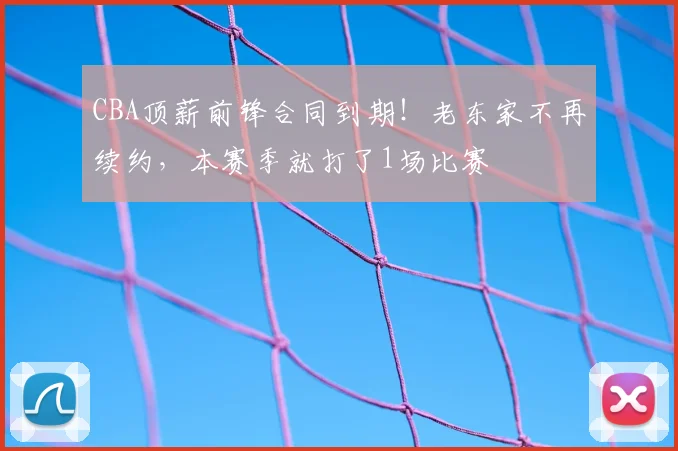CBA顶薪前锋合同到期！老东家不再续约，本赛季就打了1场比赛