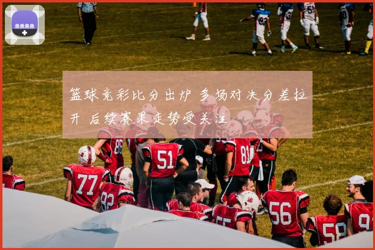 篮球竞彩比分出炉 多场对决分差拉开 后续赛果走势受关注