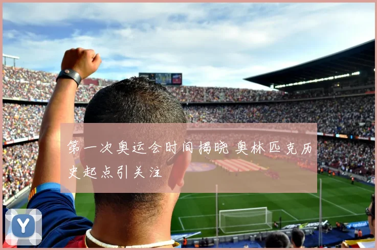 第一次奥运会时间揭晓 奥林匹克历史起点引关注